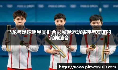 马龙与足球明星同框合影展现运动精神与友谊的完美结合